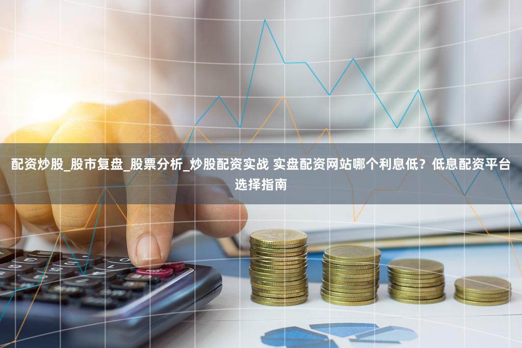 配资炒股_股市复盘_股票分析_炒股配资实战 实盘配资网站哪个利息低？低息配资平台选择指南