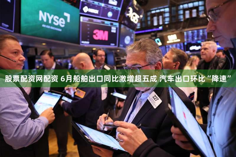 股票配资网配资 6月船舶出口同比激增超五成 汽车出口环比“降速”