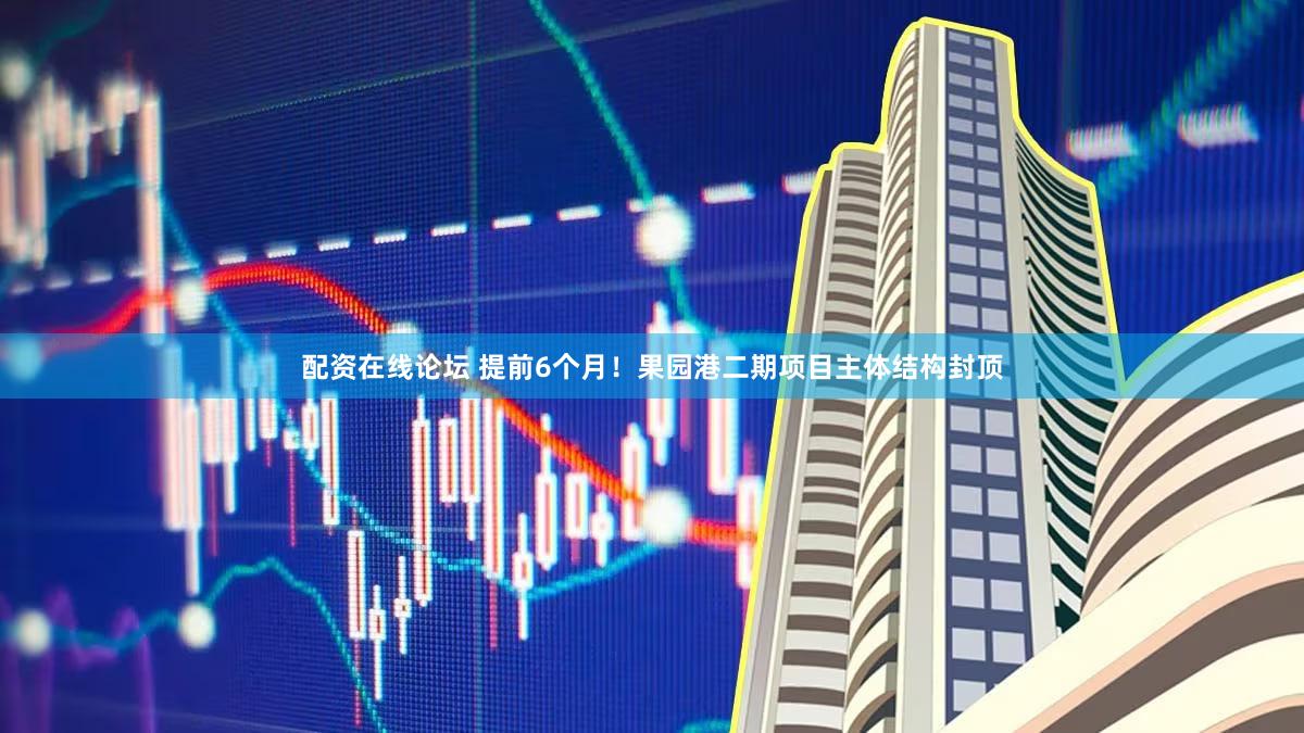 配资在线论坛 提前6个月！果园港二期项目主体结构封顶