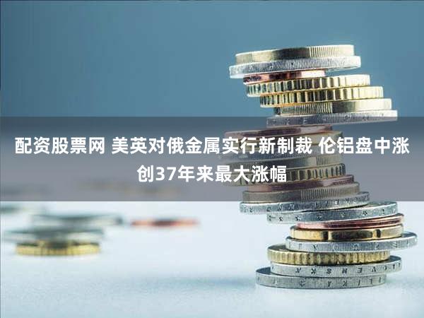 配资股票网 美英对俄金属实行新制裁 伦铝盘中涨创37年来最大涨幅