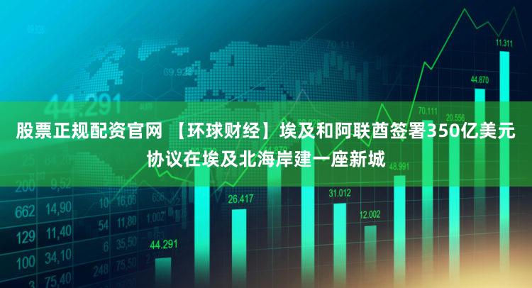 股票正规配资官网 【环球财经】埃及和阿联酋签署350亿美元协议在埃及北海岸建一座新城