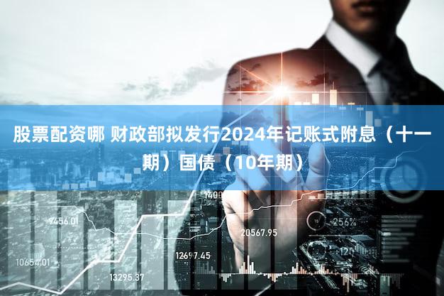 股票配资哪 财政部拟发行2024年记账式附息（十一期）国债（10年期）