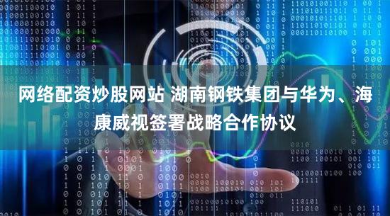 网络配资炒股网站 湖南钢铁集团与华为、海康威视签署战略合作协议