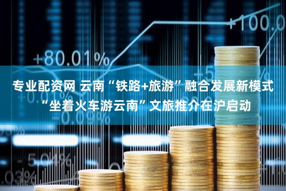 专业配资网 云南“铁路+旅游”融合发展新模式 “坐着火车游云南”文旅推介在沪启动