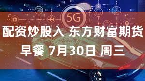 配资炒股入 东方财富期货早餐 7月30日 周三