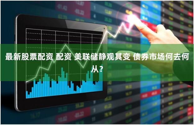 最新股票配资 配资 美联储静观其变 债券市场何去何从？