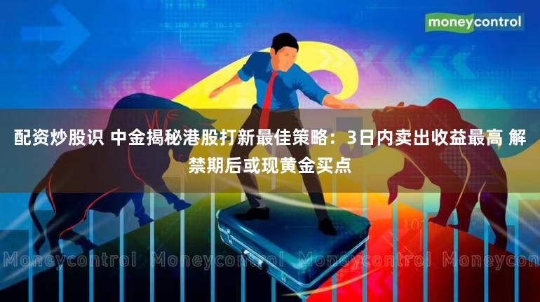 配资炒股识 中金揭秘港股打新最佳策略：3日内卖出收益最高 解禁期后或现黄金买点