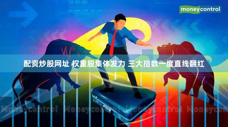 配资炒股网址 权重股集体发力 三大指数一度直线翻红