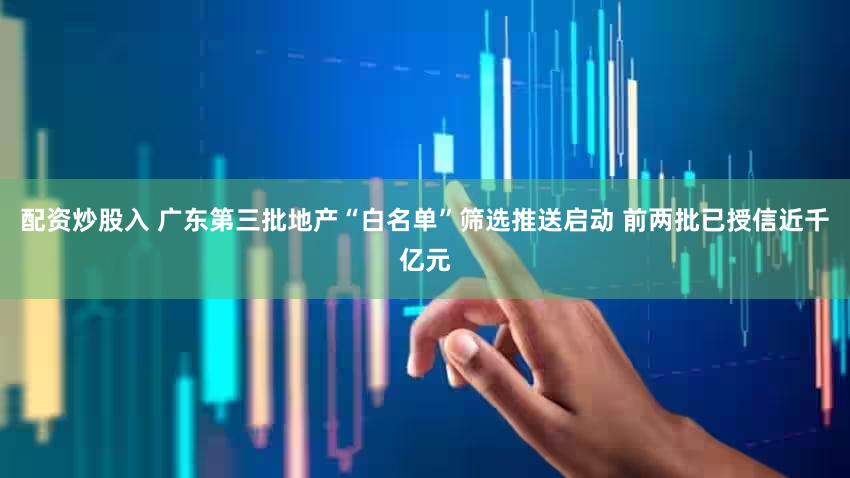 配资炒股入 广东第三批地产“白名单”筛选推送启动 前两批已授信近千亿元