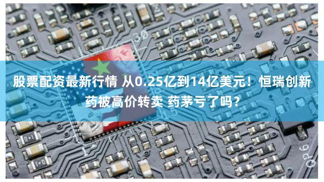 股票配资最新行情 从0.25亿到14亿美元！恒瑞创新药被高价转卖 药茅亏了吗？