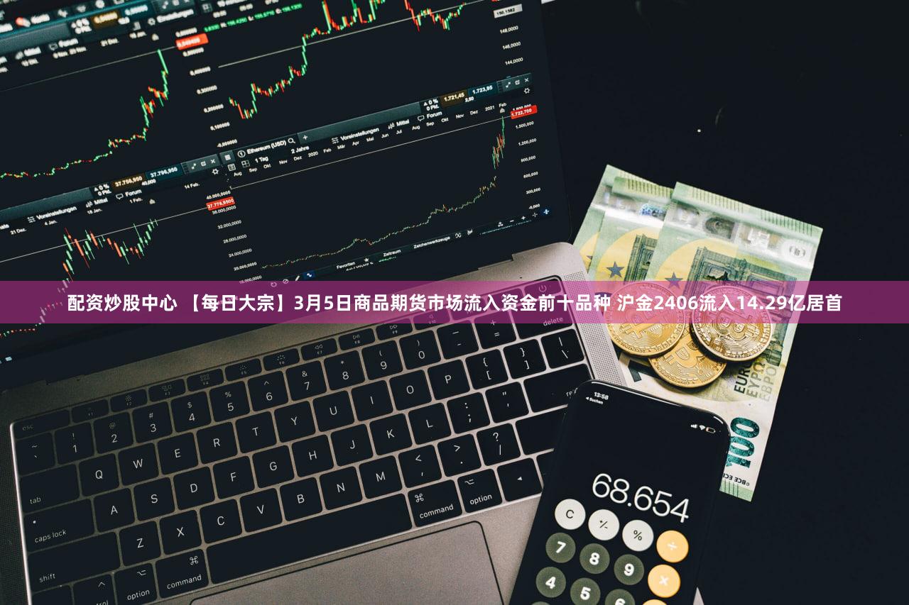 配资炒股中心 【每日大宗】3月5日商品期货市场流入资金前十品种 沪金2406流入14.29亿居首