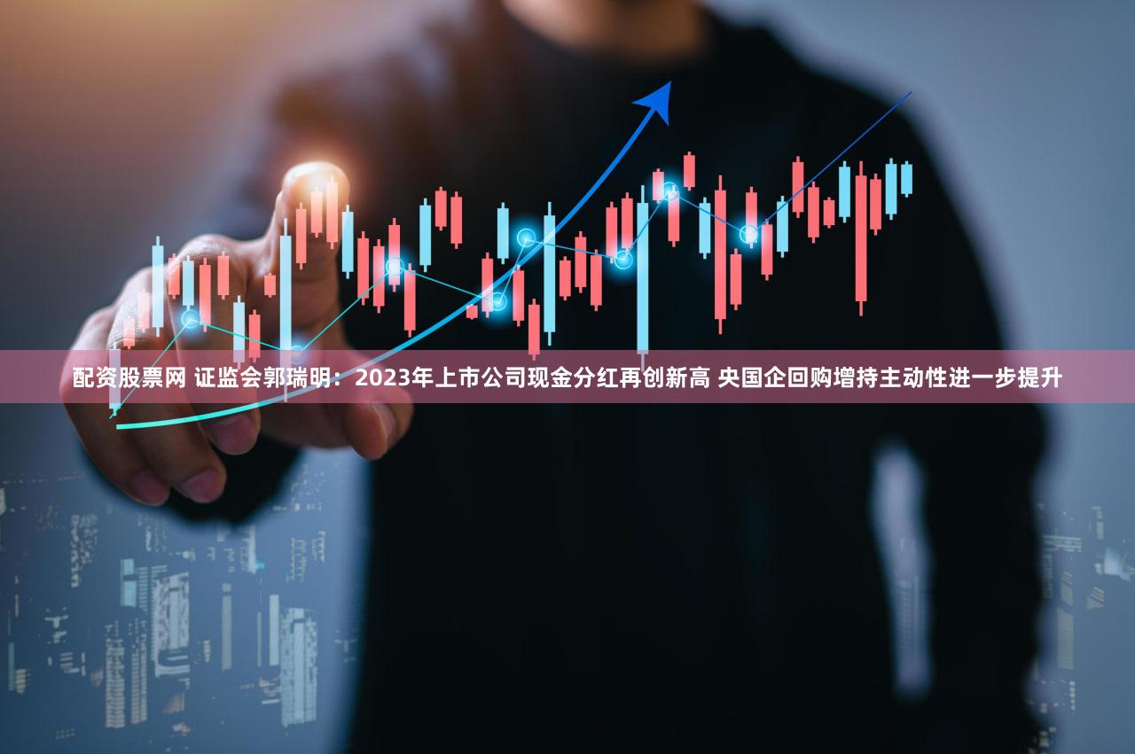 配资股票网 证监会郭瑞明：2023年上市公司现金分红再创新高 央国企回购增持主动性进一步提升