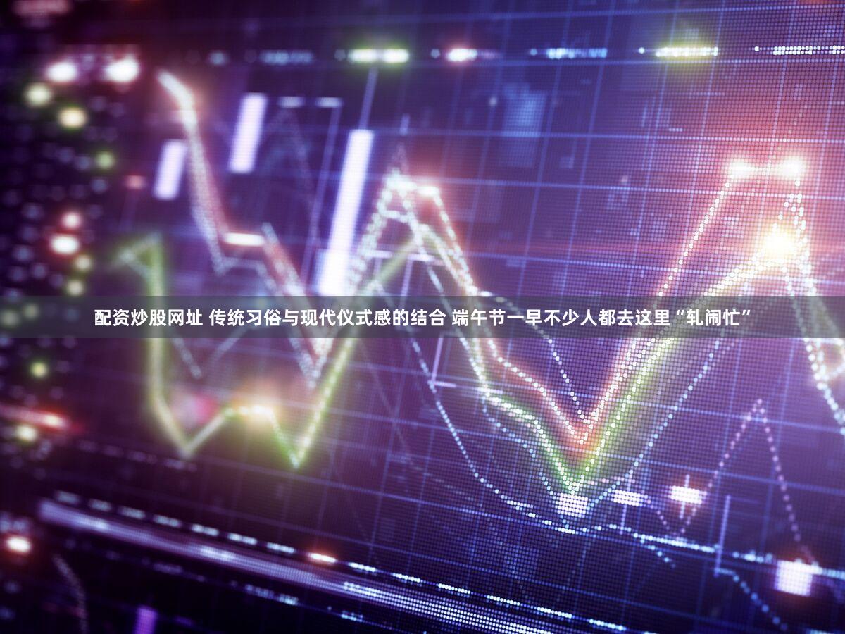 配资炒股网址 传统习俗与现代仪式感的结合 端午节一早不少人都去这里“轧闹忙”
