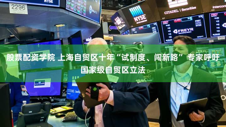 股票配资学院 上海自贸区十年“试制度、闯新路” 专家呼吁国家级自贸区立法