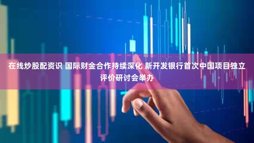 在线炒股配资识 国际财金合作持续深化 新开发银行首次中国项目独立评价研讨会举办