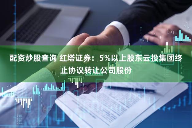 配资炒股查询 红塔证券：5%以上股东云投集团终止协议转让公司股份