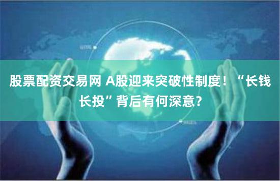 股票配资交易网 A股迎来突破性制度！“长钱长投”背后有何深意？