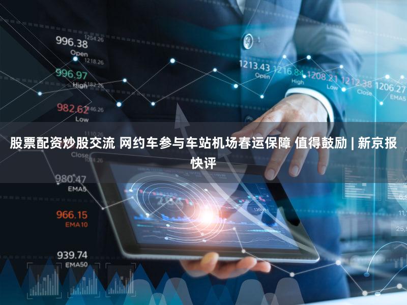 股票配资炒股交流 网约车参与车站机场春运保障 值得鼓励 | 新京报快评
