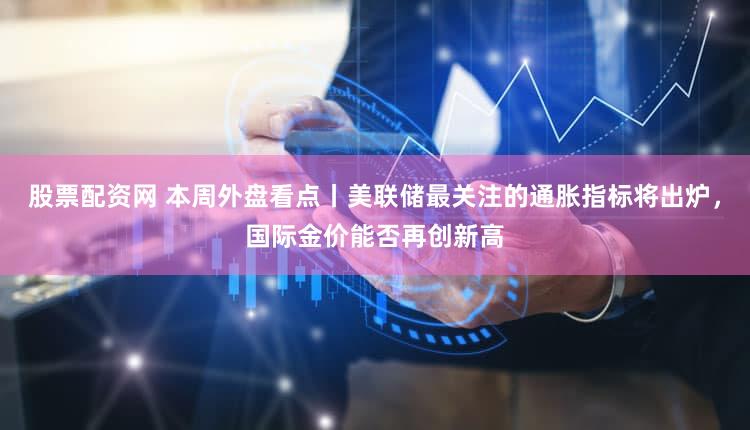 股票配资网 本周外盘看点丨美联储最关注的通胀指标将出炉，国际金价能否再创新高