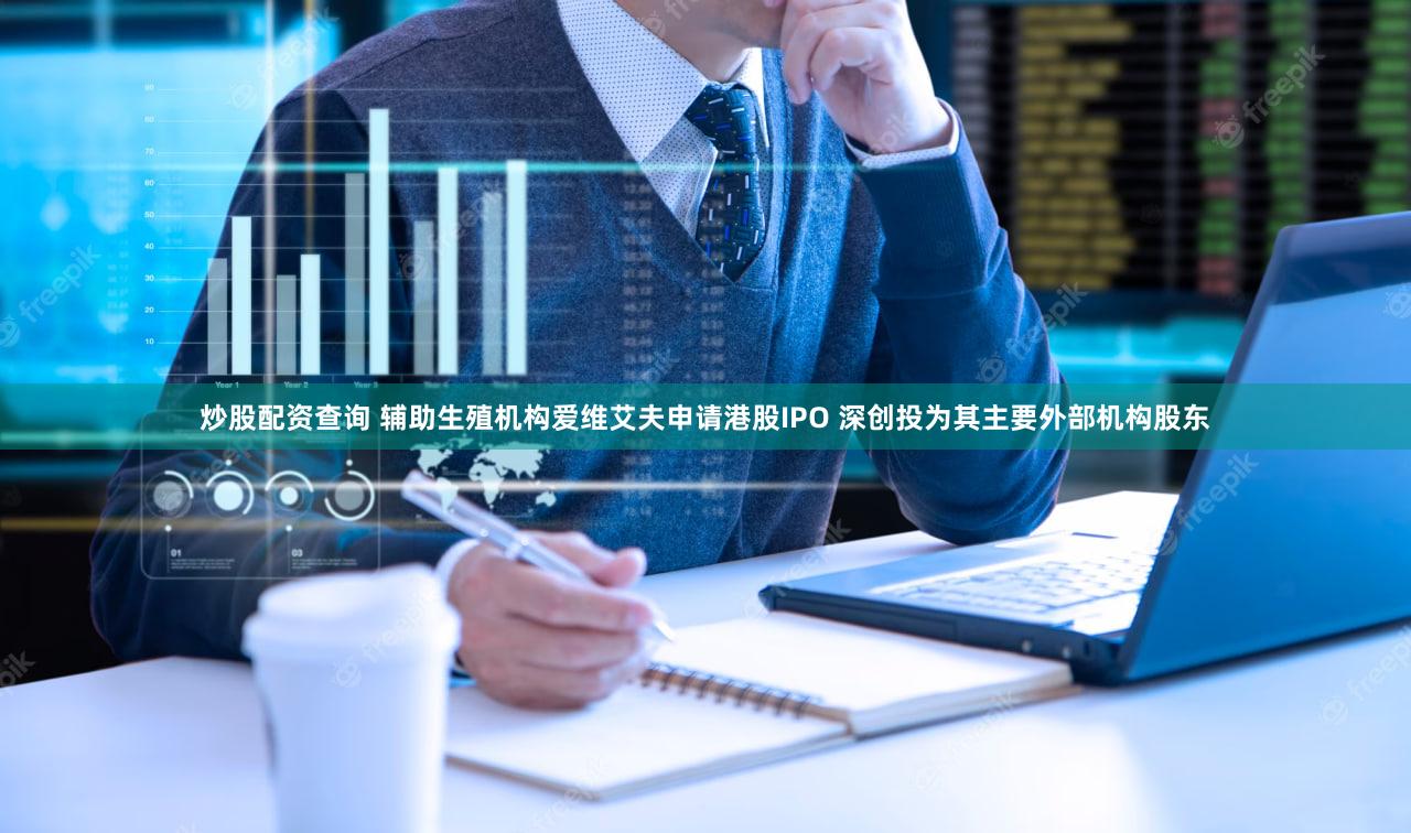 炒股配资查询 辅助生殖机构爱维艾夫申请港股IPO 深创投为其主要外部机构股东