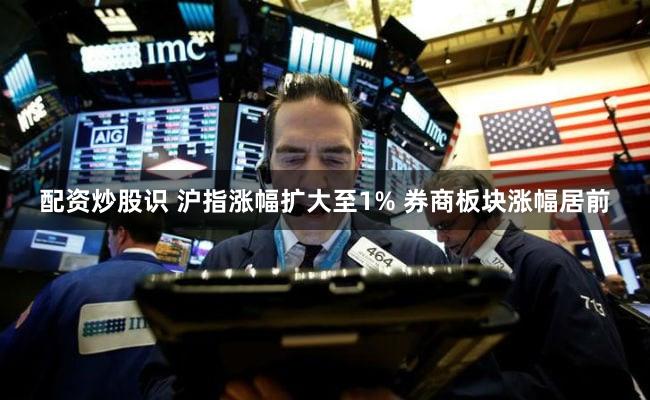配资炒股识 沪指涨幅扩大至1% 券商板块涨幅居前