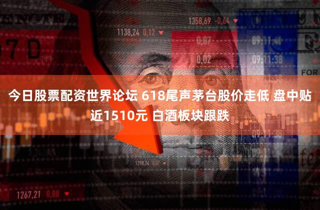 今日股票配资世界论坛 618尾声茅台股价走低 盘中贴近1510元 白酒板块跟跌