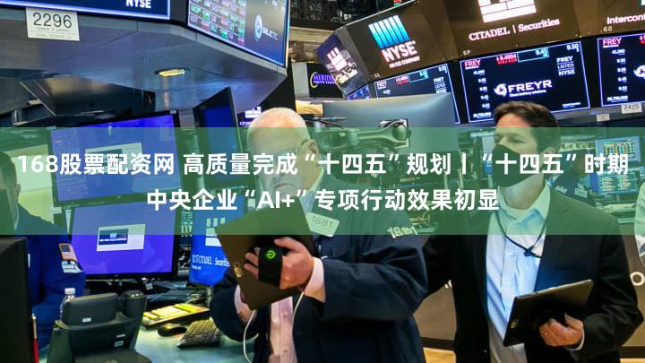 168股票配资网 高质量完成“十四五”规划丨“十四五”时期中央企业“AI+”专项行动效果初显