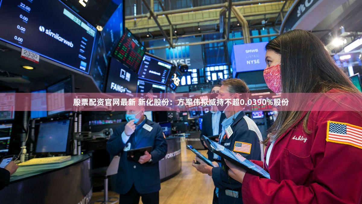 股票配资官网最新 新化股份：方军伟拟减持不超0.0390%股份