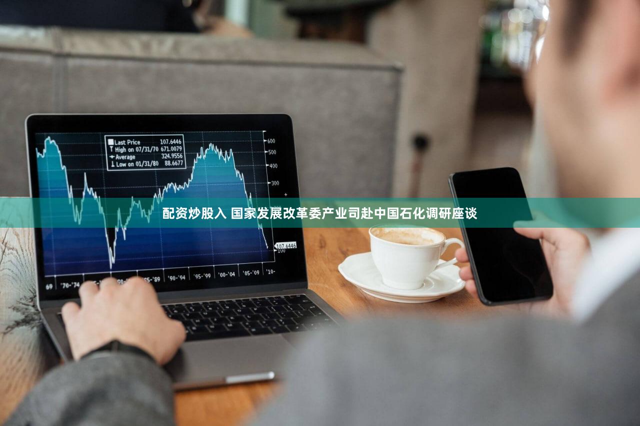 配资炒股入 国家发展改革委产业司赴中国石化调研座谈