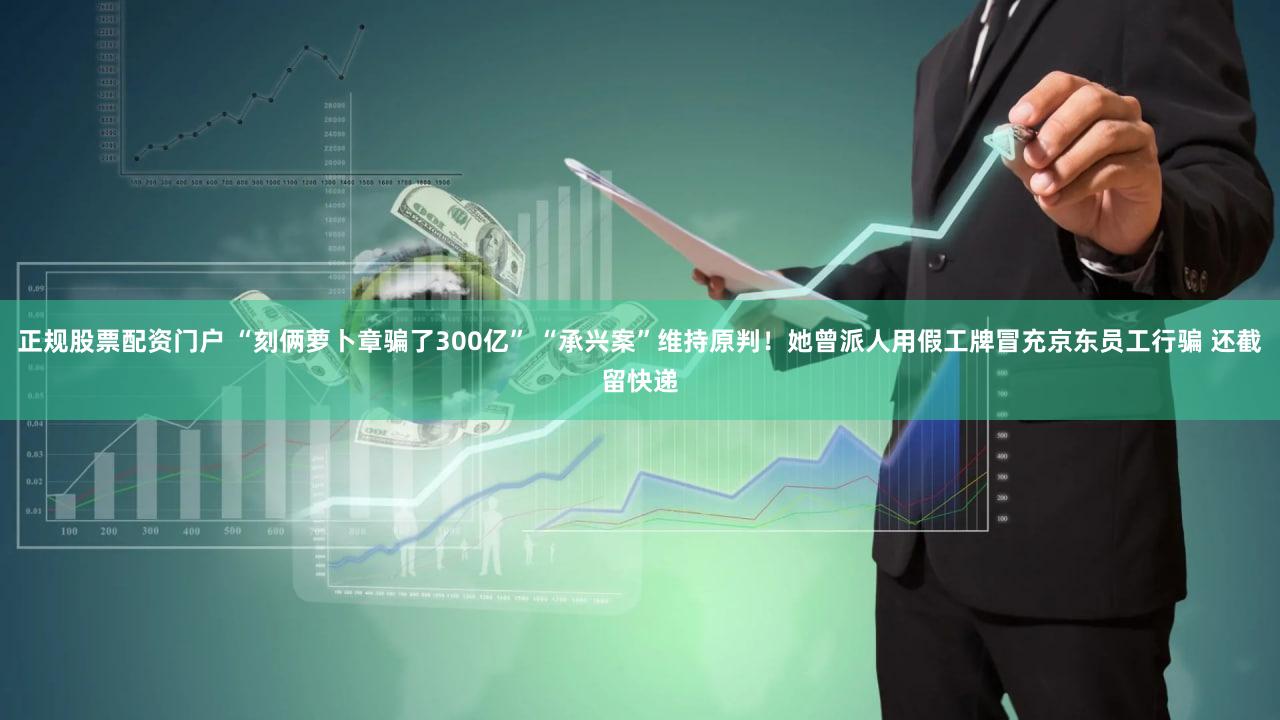 正规股票配资门户 “刻俩萝卜章骗了300亿” “承兴案”维持原判！她曾派人用假工牌冒充京东员工行骗 还截留快递