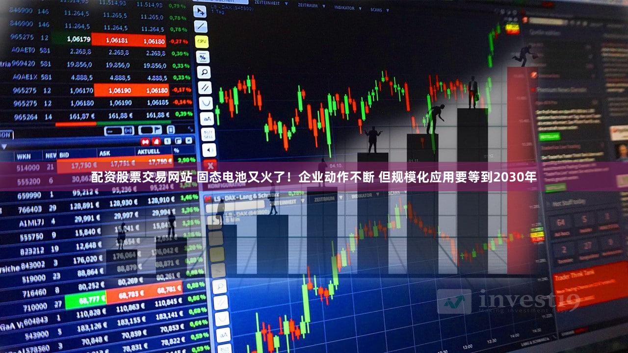 配资股票交易网站 固态电池又火了！企业动作不断 但规模化应用要等到2030年
