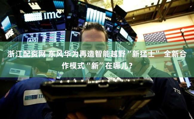 浙江配资网 东风华为再造智能越野“新猛士” 全新合作模式“新”在哪儿？