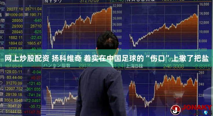 网上炒股配资 扬科维奇 着实在中国足球的“伤口”上撒了把盐