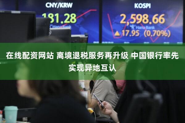 在线配资网站 离境退税服务再升级 中国银行率先实现异地互认
