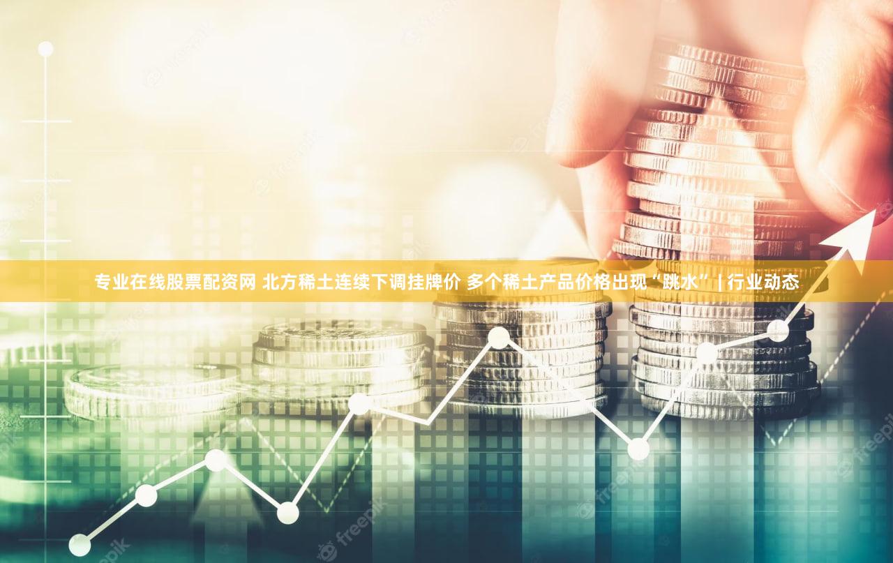 专业在线股票配资网 北方稀土连续下调挂牌价 多个稀土产品价格出现“跳水” | 行业动态