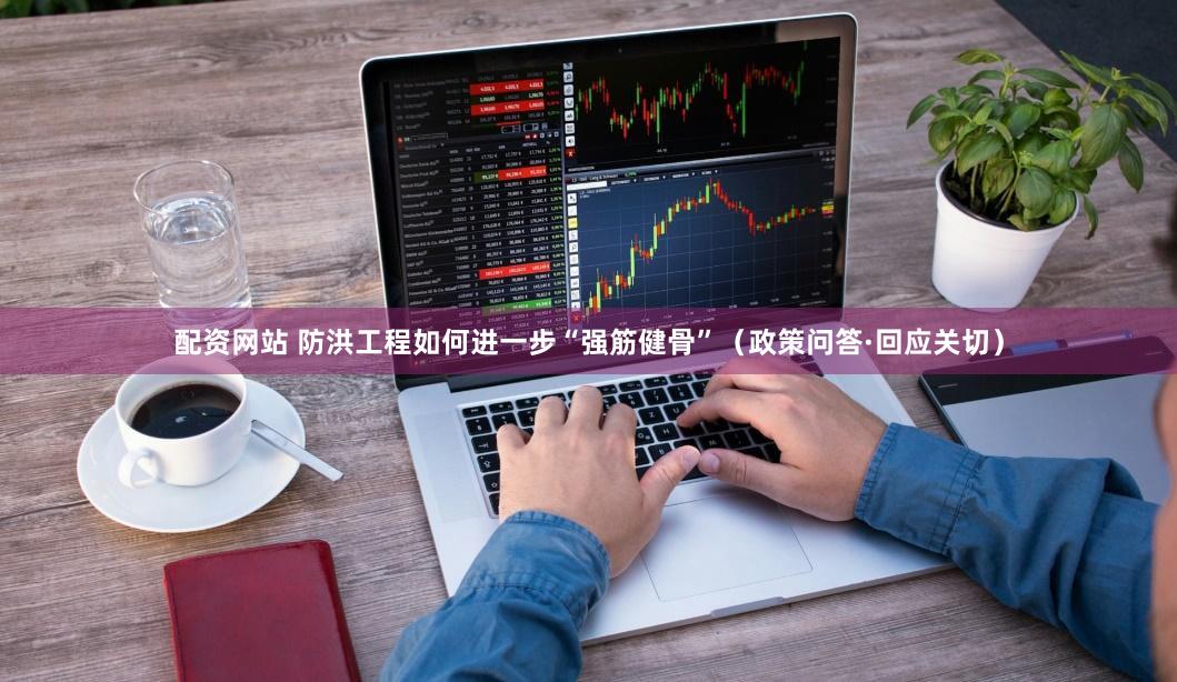 配资网站 防洪工程如何进一步“强筋健骨”（政策问答·回应关切）