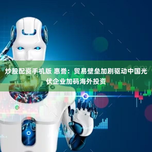 炒股配资手机版 惠誉：贸易壁垒加剧驱动中国光伏企业加码海外投资