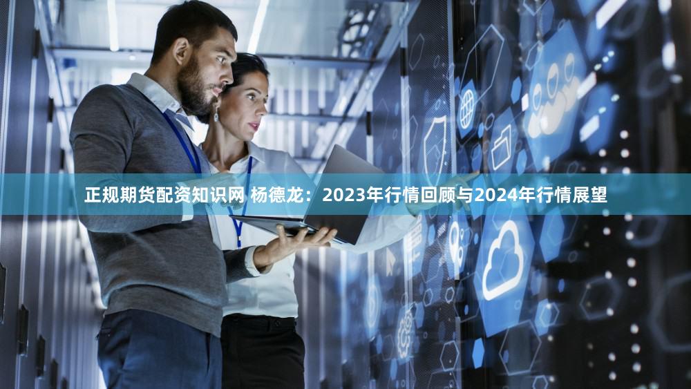 正规期货配资知识网 杨德龙：2023年行情回顾与2024年行情展望