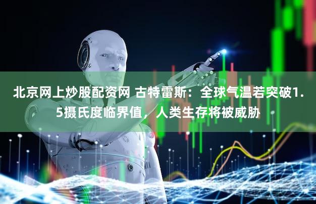 北京网上炒股配资网 古特雷斯:全球气温若突破1.5摄氏度临界值,人类生存将被威胁