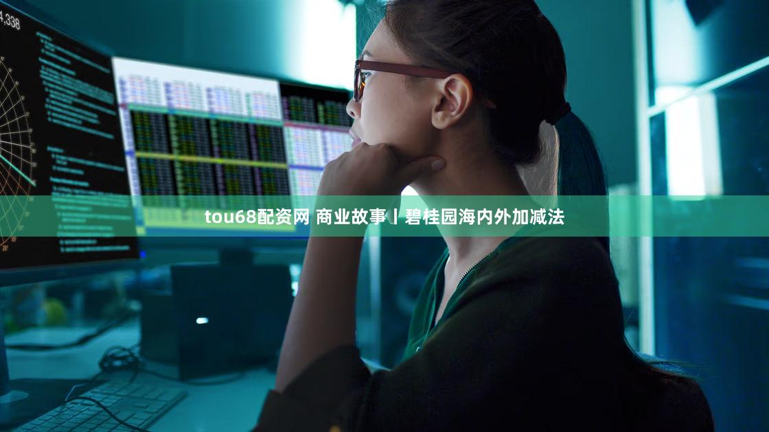 tou68配资网 商业故事丨碧桂园海内外加减法