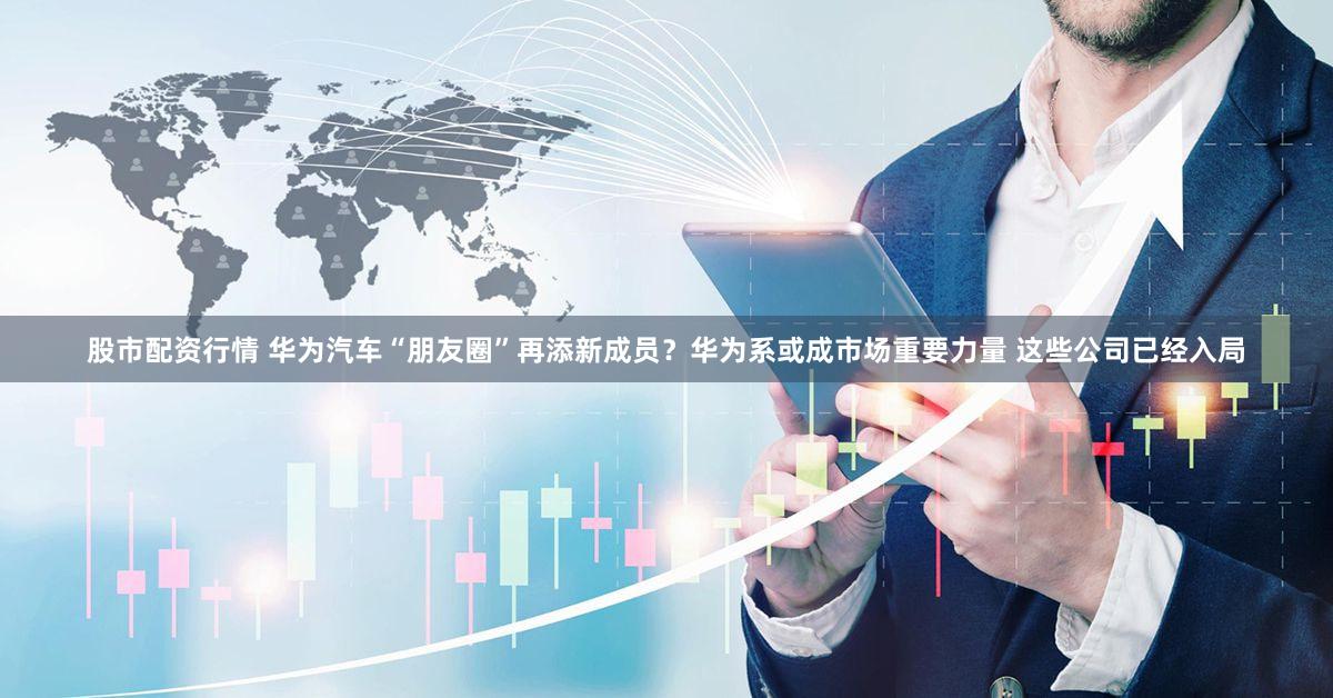股市配资行情 华为汽车“朋友圈”再添新成员？华为系或成市场重要力量 这些公司已经入局