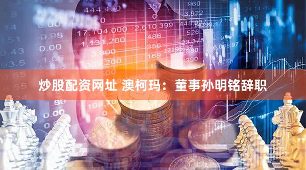 炒股配资网址 澳柯玛：董事孙明铭辞职