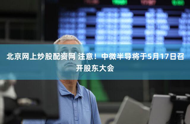 北京网上炒股配资网 注意！中微半导将于5月17日召开股东大会