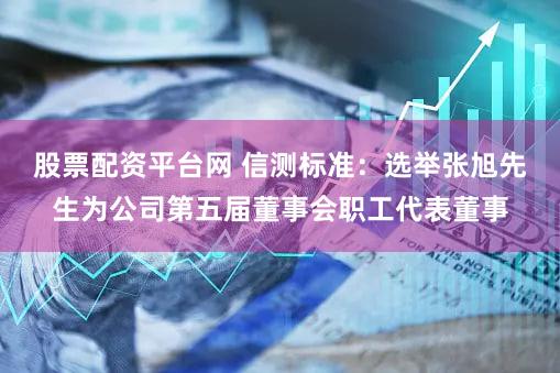股票配资平台网 信测标准：选举张旭先生为公司第五届董事会职工代表董事