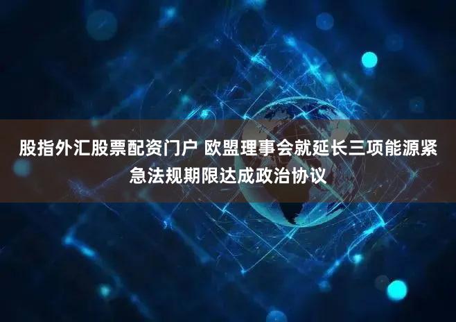股指外汇股票配资门户 欧盟理事会就延长三项能源紧急法规期限达成政治协议