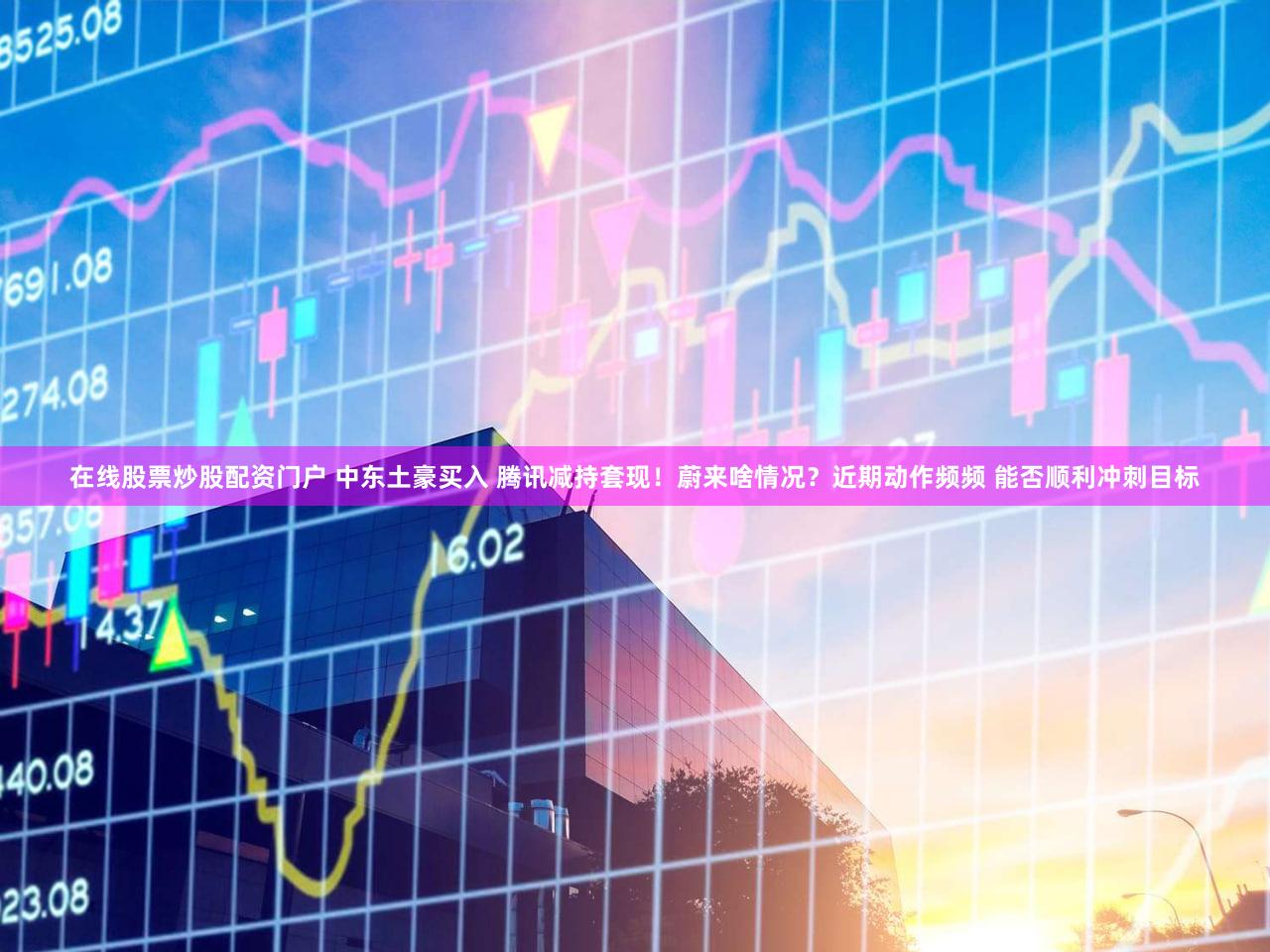 在线股票炒股配资门户 中东土豪买入 腾讯减持套现！蔚来啥情况？近期动作频频 能否顺利冲刺目标