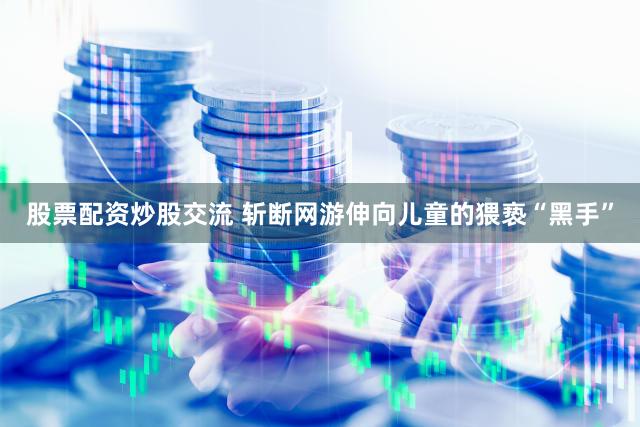 股票配资炒股交流 斩断网游伸向儿童的猥亵“黑手”