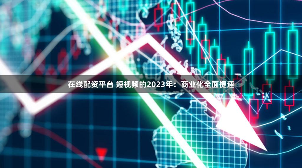 在线配资平台 短视频的2023年：商业化全面提速