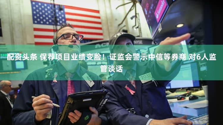 配资头条 保荐项目业绩变脸！证监会警示中信等券商 对6人监管谈话
