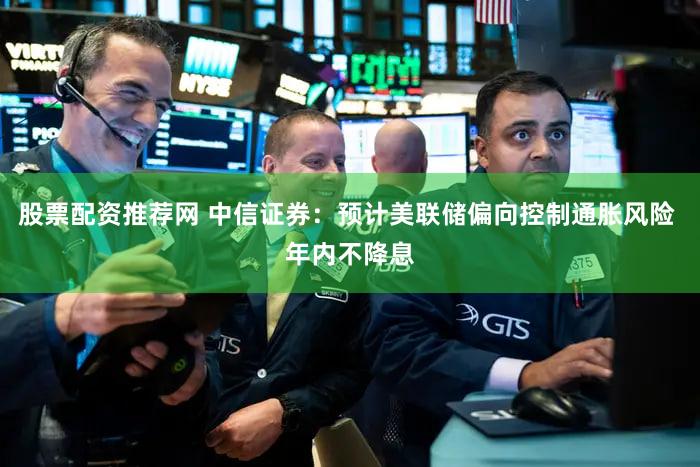 股票配资推荐网 中信证券：预计美联储偏向控制通胀风险 年内不降息